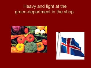 Heavy and light at the  green-department in the shop.   