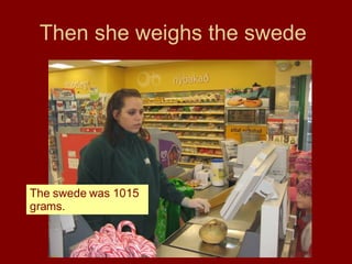 Then she weighs the swede  The swede was 1015 grams.  
