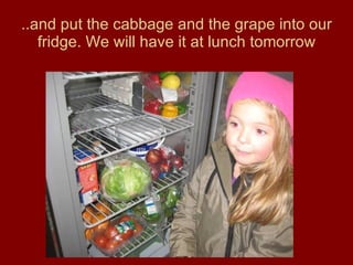 ..and put the cabbage and the grape into our fridge. We will have it at lunch tomorrow 