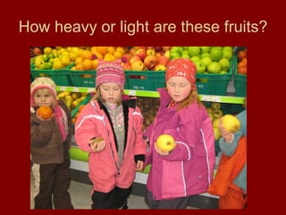 How heavy or light are these fruits? 