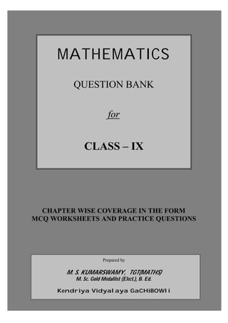 Prepared by: M. S. KumarSwamy, TGT(Maths)
MATHEMATICS
QUESTION BANK
for
CLASS – IX
CHAPTER WISE COVERAGE IN THE FORM
MCQ WORKSHEETS AND PRACTICE QUESTIONS
Prepared by
M. S. KUMARSWAMY, TGT(MATHS)
M. Sc. Gold Medallist (Elect.), B. Ed.
Kendriya Vidyalaya GaCHiBOWli
 