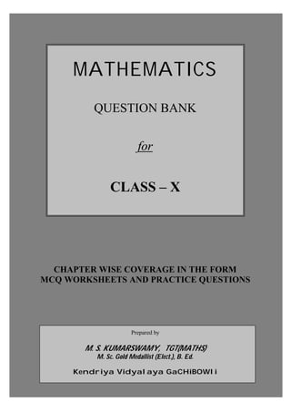 Prepared by: M. S. KumarSwamy, TGT(Maths) Page - A -
MATHEMATICS
QUESTION BANK
for
CLASS – X
CHAPTER WISE COVERAGE IN THE FORM
MCQ WORKSHEETS AND PRACTICE QUESTIONS
Prepared by
M. S. KUMARSWAMY, TGT(MATHS)
M. Sc. Gold Medallist (Elect.), B. Ed.
Kendriya Vidyalaya GaCHiBOWli
 