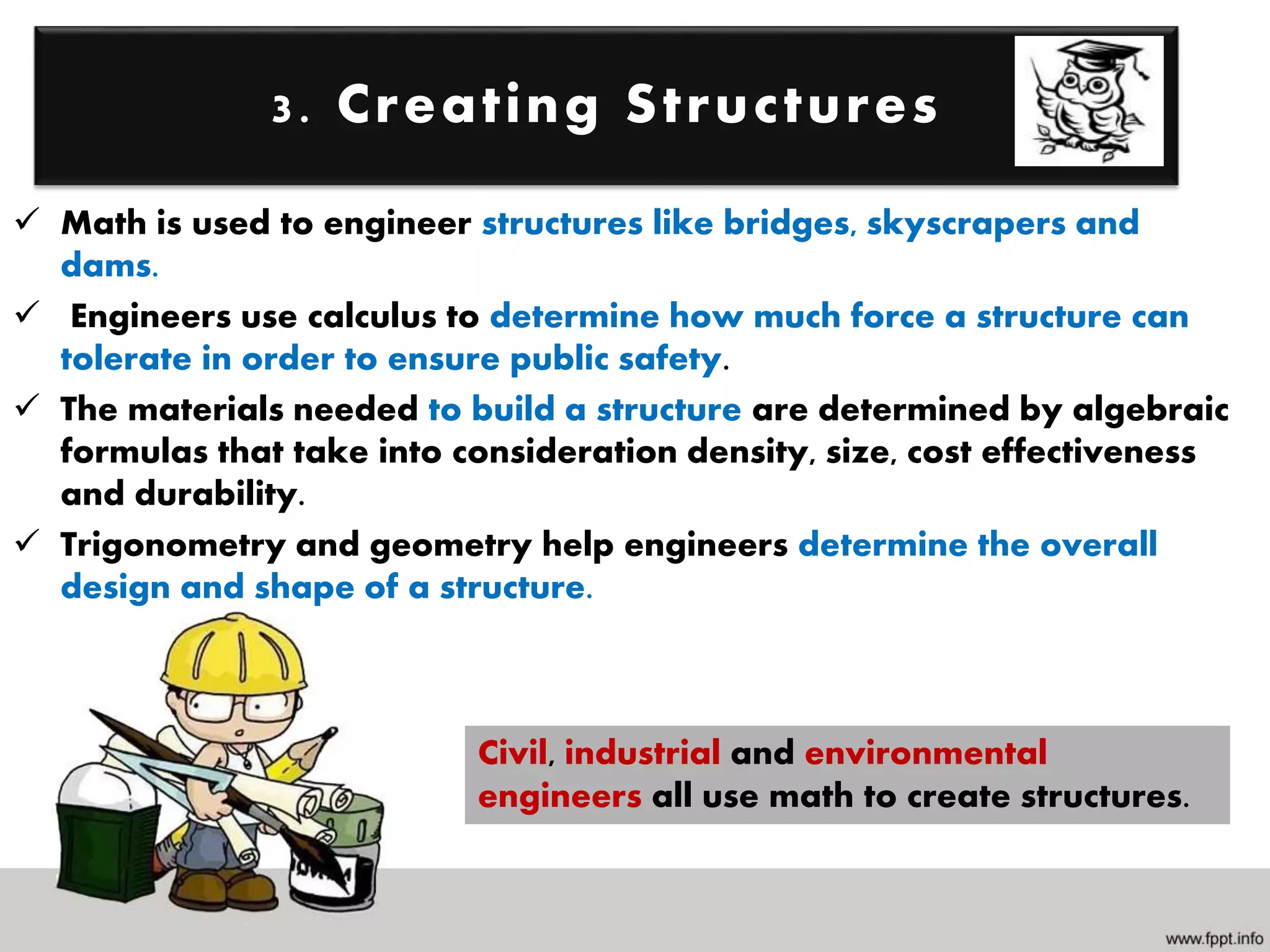 Math is used to engineer structures like bridges, skyscrapers and
dams.
 Engineers use calculus to determine how much force a structure can
tolerate in order to ensure public safety.
 The materials needed to build a structure are determined by algebraic
formulas that take into consideration density, size, cost effectiveness
and durability.
 Trigonometry and geometry help engineers determine the overall
design and shape of a structure.
3. Creating Structures
Civil, industrial and environmental
engineers all use math to create structures.
 