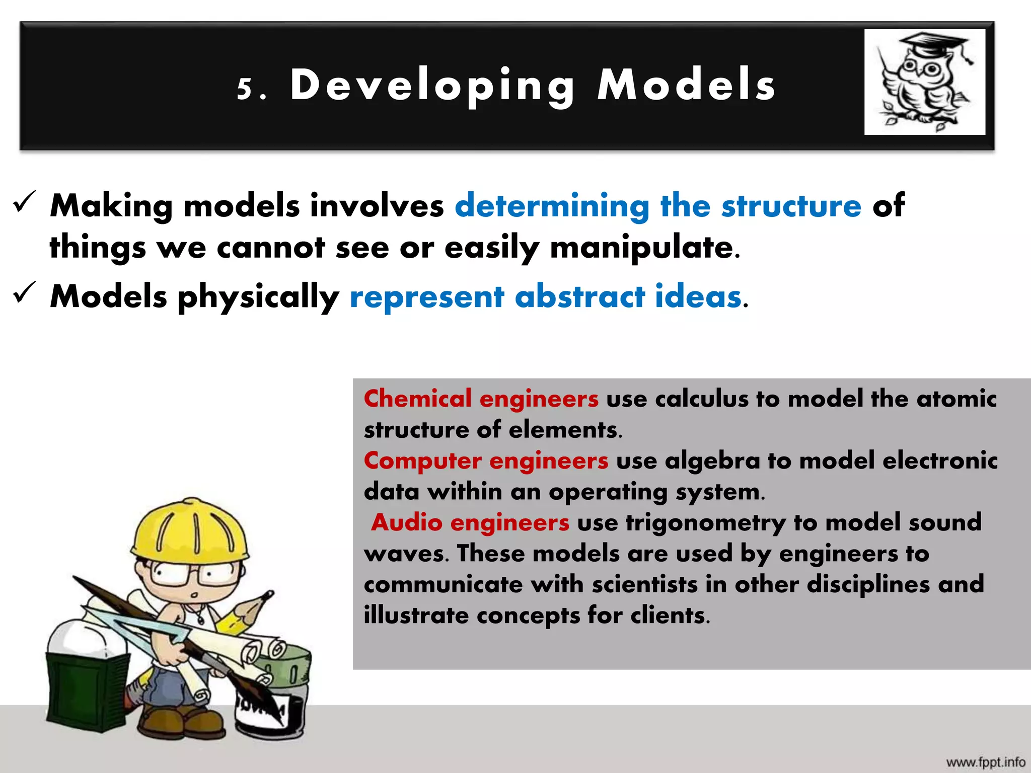  Making models involves determining the structure of
things we cannot see or easily manipulate.
 Models physically represent abstract ideas.
5. Developing Models
Chemical engineers use calculus to model the atomic
structure of elements.
Computer engineers use algebra to model electronic
data within an operating system.
Audio engineers use trigonometry to model sound
waves. These models are used by engineers to
communicate with scientists in other disciplines and
illustrate concepts for clients.
 
