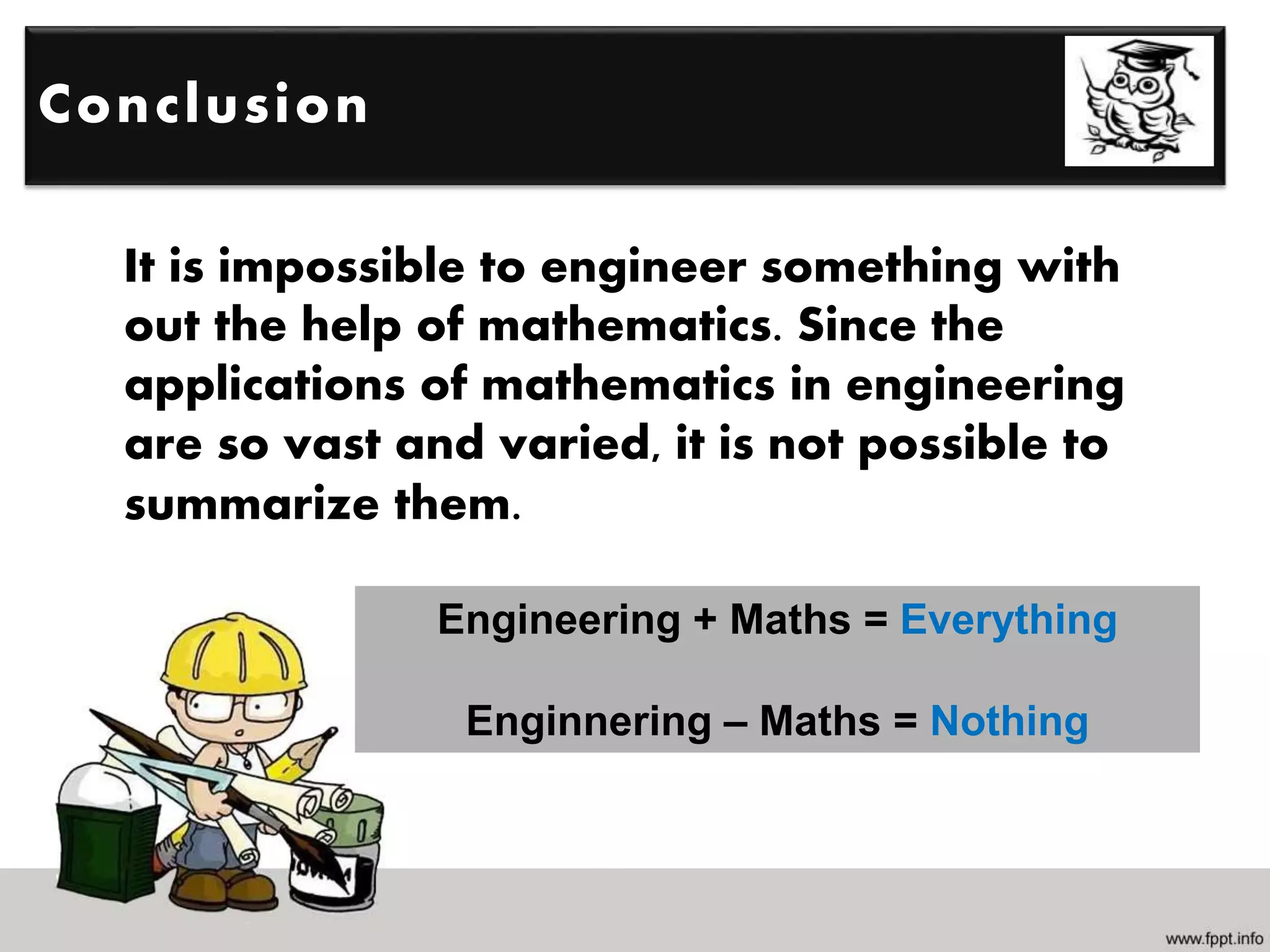 It is impossible to engineer something with
out the help of mathematics. Since the
applications of mathematics in engineering
are so vast and varied, it is not possible to
summarize them.
Conclusion
Engineering + Maths = Everything
Enginnering – Maths = Nothing
 