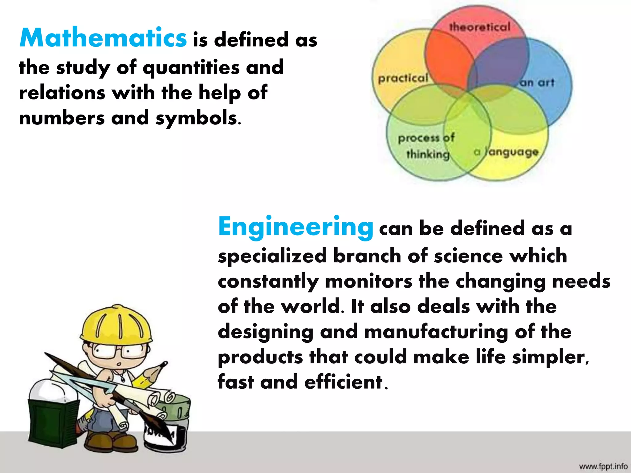 Mathematics is defined as
the study of quantities and
relations with the help of
numbers and symbols.
Engineering can be defined as a
specialized branch of science which
constantly monitors the changing needs
of the world. It also deals with the
designing and manufacturing of the
products that could make life simpler,
fast and efficient.
 