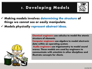  Making models involves determining the structure of
things we cannot see or easily manipulate.
 Models physically represent abstract ideas.
5. Developing Models
Chemical engineers use calculus to model the atomic
structure of elements.
Computer engineers use algebra to model electronic
data within an operating system.
Audio engineers use trigonometry to model sound
waves. These models are used by engineers to
communicate with scientists in other disciplines and
illustrate concepts for clients.
 