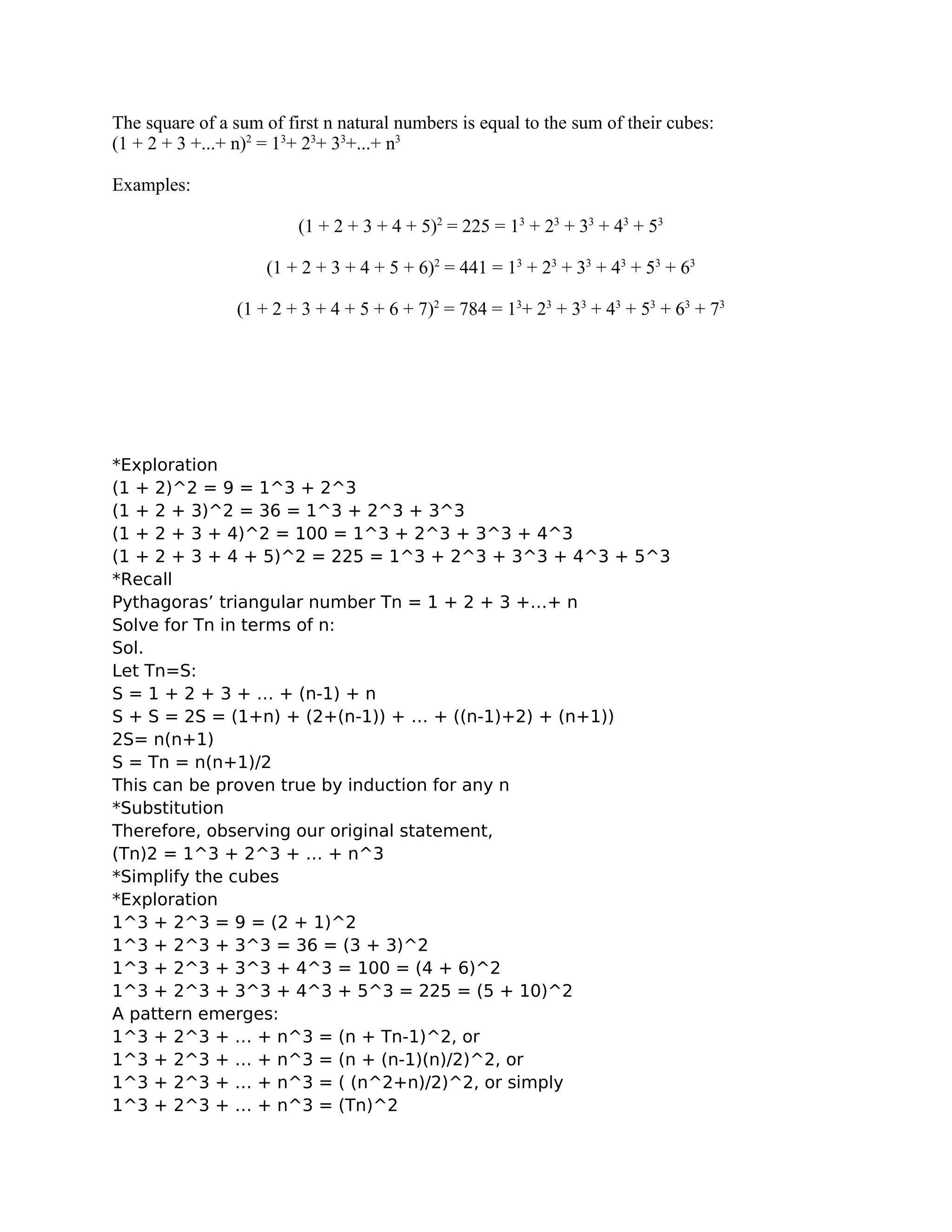The square of a sum of first n natural numbers is equal to the sum of their cubes:
(1 + 2 + 3 +...+ n)2
= 13
+ 23
+ 33
+...+ n3
Examples:
(1 + 2 + 3 + 4 + 5)2
= 225 = 13
+ 23
+ 33
+ 43
+ 53
(1 + 2 + 3 + 4 + 5 + 6)2
= 441 = 13
+ 23
+ 33
+ 43
+ 53
+ 63
(1 + 2 + 3 + 4 + 5 + 6 + 7)2
= 784 = 13
+ 23
+ 33
+ 43
+ 53
+ 63
+ 73
*Exploration
(1 + 2)^2 = 9 = 1^3 + 2^3
(1 + 2 + 3)^2 = 36 = 1^3 + 2^3 + 3^3
(1 + 2 + 3 + 4)^2 = 100 = 1^3 + 2^3 + 3^3 + 4^3
(1 + 2 + 3 + 4 + 5)^2 = 225 = 1^3 + 2^3 + 3^3 + 4^3 + 5^3
*Recall
Pythagoras’ triangular number Tn = 1 + 2 + 3 +…+ n
Solve for Tn in terms of n:
Sol.
Let Tn=S:
S = 1 + 2 + 3 + … + (n-1) + n
S + S = 2S = (1+n) + (2+(n-1)) + … + ((n-1)+2) + (n+1))
2S= n(n+1)
S = Tn = n(n+1)/2
This can be proven true by induction for any n
*Substitution
Therefore, observing our original statement,
(Tn)2 = 1^3 + 2^3 + … + n^3
*Simplify the cubes
*Exploration
1^3 + 2^3 = 9 = (2 + 1)^2
1^3 + 2^3 + 3^3 = 36 = (3 + 3)^2
1^3 + 2^3 + 3^3 + 4^3 = 100 = (4 + 6)^2
1^3 + 2^3 + 3^3 + 4^3 + 5^3 = 225 = (5 + 10)^2
A pattern emerges:
1^3 + 2^3 + … + n^3 = (n + Tn-1)^2, or
1^3 + 2^3 + … + n^3 = (n + (n-1)(n)/2)^2, or
1^3 + 2^3 + … + n^3 = ( (n^2+n)/2)^2, or simply
1^3 + 2^3 + … + n^3 = (Tn)^2
 