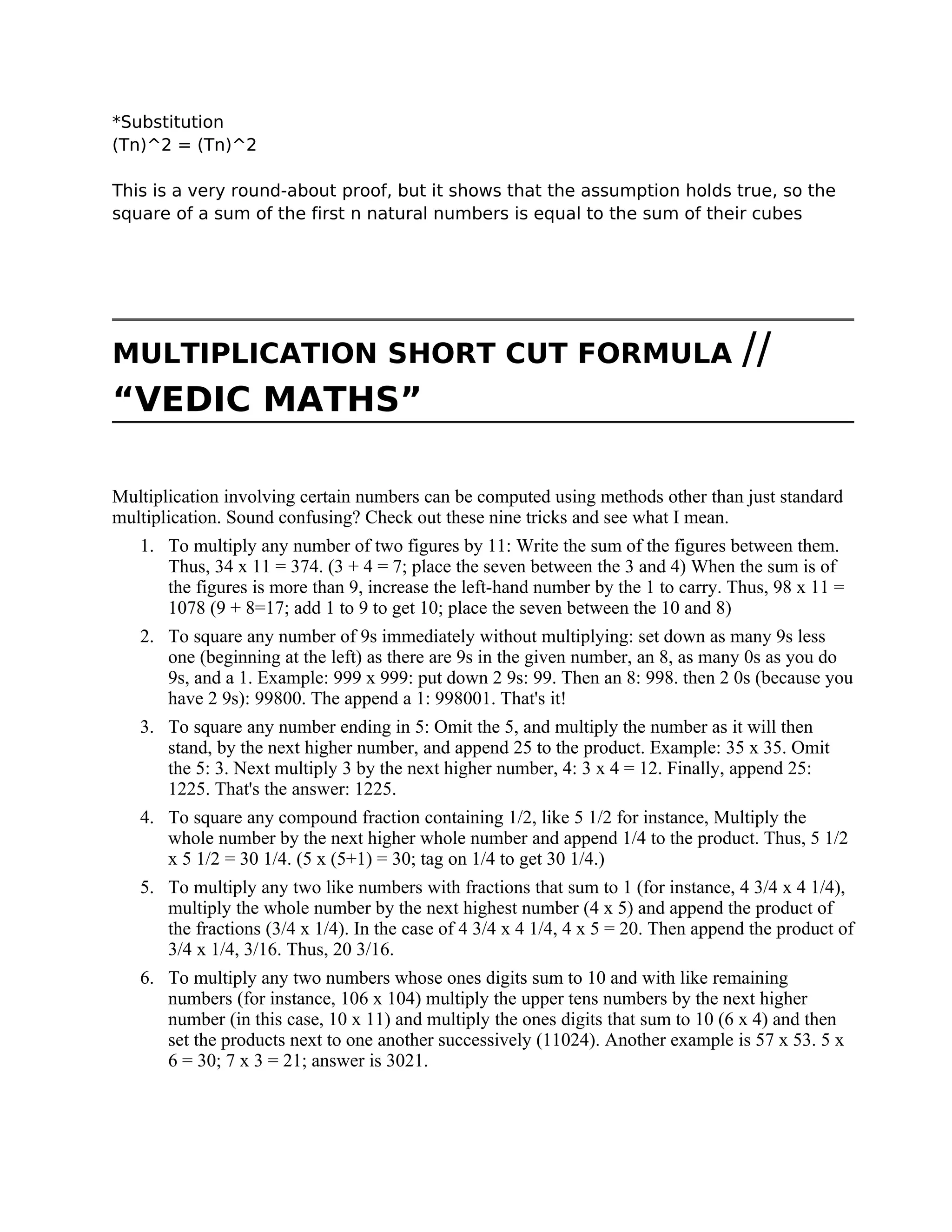 *Substitution
(Tn)^2 = (Tn)^2
This is a very round-about proof, but it shows that the assumption holds true, so the
square of a sum of the first n natural numbers is equal to the sum of their cubes
MULTIPLICATION SHORT CUT FORMULA //
“VEDIC MATHS”
Multiplication involving certain numbers can be computed using methods other than just standard
multiplication. Sound confusing? Check out these nine tricks and see what I mean.
1. To multiply any number of two figures by 11: Write the sum of the figures between them.
Thus, 34 x 11 = 374. (3 + 4 = 7; place the seven between the 3 and 4) When the sum is of
the figures is more than 9, increase the left-hand number by the 1 to carry. Thus, 98 x 11 =
1078 (9 + 8=17; add 1 to 9 to get 10; place the seven between the 10 and 8)
2. To square any number of 9s immediately without multiplying: set down as many 9s less
one (beginning at the left) as there are 9s in the given number, an 8, as many 0s as you do
9s, and a 1. Example: 999 x 999: put down 2 9s: 99. Then an 8: 998. then 2 0s (because you
have 2 9s): 99800. The append a 1: 998001. That's it!
3. To square any number ending in 5: Omit the 5, and multiply the number as it will then
stand, by the next higher number, and append 25 to the product. Example: 35 x 35. Omit
the 5: 3. Next multiply 3 by the next higher number, 4: 3 x 4 = 12. Finally, append 25:
1225. That's the answer: 1225.
4. To square any compound fraction containing 1/2, like 5 1/2 for instance, Multiply the
whole number by the next higher whole number and append 1/4 to the product. Thus, 5 1/2
x 5 1/2 = 30 1/4. (5 x (5+1) = 30; tag on 1/4 to get 30 1/4.)
5. To multiply any two like numbers with fractions that sum to 1 (for instance, 4 3/4 x 4 1/4),
multiply the whole number by the next highest number (4 x 5) and append the product of
the fractions (3/4 x 1/4). In the case of 4 3/4 x 4 1/4, 4 x 5 = 20. Then append the product of
3/4 x 1/4, 3/16. Thus, 20 3/16.
6. To multiply any two numbers whose ones digits sum to 10 and with like remaining
numbers (for instance, 106 x 104) multiply the upper tens numbers by the next higher
number (in this case, 10 x 11) and multiply the ones digits that sum to 10 (6 x 4) and then
set the products next to one another successively (11024). Another example is 57 x 53. 5 x
6 = 30; 7 x 3 = 21; answer is 3021.
 