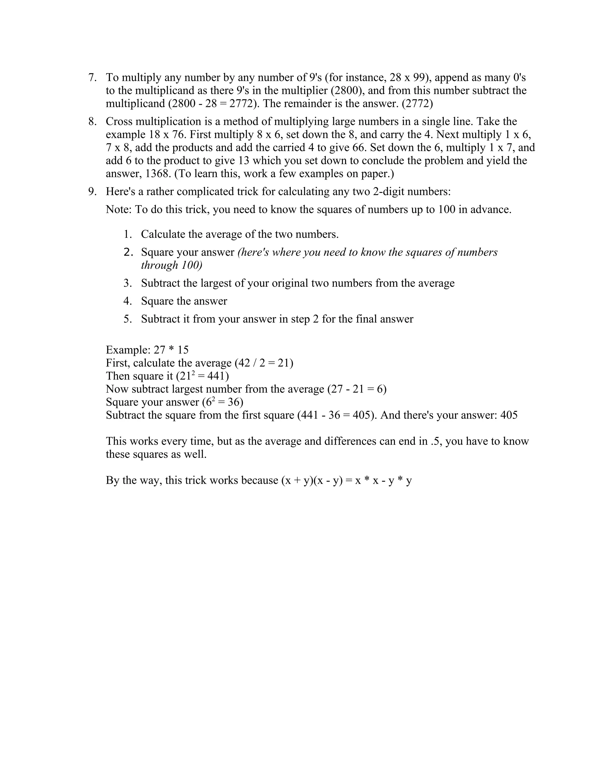 7. To multiply any number by any number of 9's (for instance, 28 x 99), append as many 0's
to the multiplicand as there 9's in the multiplier (2800), and from this number subtract the
multiplicand (2800 - 28 = 2772). The remainder is the answer. (2772)
8. Cross multiplication is a method of multiplying large numbers in a single line. Take the
example 18 x 76. First multiply 8 x 6, set down the 8, and carry the 4. Next multiply 1 x 6,
7 x 8, add the products and add the carried 4 to give 66. Set down the 6, multiply 1 x 7, and
add 6 to the product to give 13 which you set down to conclude the problem and yield the
answer, 1368. (To learn this, work a few examples on paper.)
9. Here's a rather complicated trick for calculating any two 2-digit numbers:
Note: To do this trick, you need to know the squares of numbers up to 100 in advance.
1. Calculate the average of the two numbers.
2. Square your answer (here's where you need to know the squares of numbers
through 100)
3. Subtract the largest of your original two numbers from the average
4. Square the answer
5. Subtract it from your answer in step 2 for the final answer
Example: 27 * 15
First, calculate the average (42 / 2 = 21)
Then square it (212
= 441)
Now subtract largest number from the average (27 - 21 = 6)
Square your answer (62
= 36)
Subtract the square from the first square (441 - 36 = 405). And there's your answer: 405
This works every time, but as the average and differences can end in .5, you have to know
these squares as well.
By the way, this trick works because (x + y)(x - y) = x * x - y * y
 