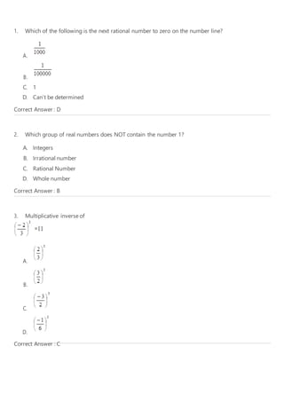 1. Which of the following is the next rational number to zero on the number line?
A.
B.
C. 1
D. Can’t be determined
Correct Answer : D
2. Which group of real numbers does NOT contain the number 1?
A. Integers
B. Irrational number
C. Rational Number
D. Whole number
Correct Answer : B
3. Multiplicative inverse of
A.
B.
C.
D.
Correct Answer : C
 