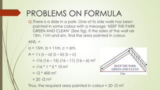 PROBLEMS ON FORMULA
Q.There is a slide in a park. One of its side walls has been
painted in some colour with a message ‘KEEP THE PARK
GREEN AND CLEAN’ (See fig). If the sides of the wall ae
15m, 11m and 6m, find the area painted in colour.
ANS. =
a = 15m, b = 11m, c = 6m.
A = √ s (s – a) (s – b) (s – c)
= √16 (16 – 15) (16 – 11) (16 – 6) m2
= √16 * 1 * 5 * 10 m2
= √2 * 400 m2
= 20 √2 m2
Thus, the required area painted in colour = 20 √2 m2
 