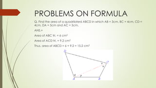 PROBLEMS ON FORMULA
Q. Find the area of a quadrilatersl ABCD in which AB = 3cm, BC = 4cm, CD =
4cm, DA = 5cm and AC = 5cm.
ANS.=
Area of ABC tri. = 6 cm2
Area of ACD tri. = 9.2 cm2
Thus, area of ABCD = 6 + 9.2 = 15.2 cm2
 