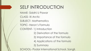 SELF INTRODUCTION
NAME- Siddhi U Pawar
CLASS- IX Arctic
SUBJECT- Mathematics
TOPIC- Heron’s Formula
CONTENT- 1) Introduction
2) Derivation of the formula
3) Importance of the formula
4) Applications of the formula
5) Summary
SCHOOL- Podar International School, Sangli.
 