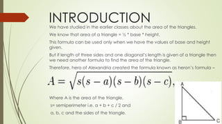 INTRODUCTIONWe have studied in the earlier classes about the area of the triangles.
We know that area of a triangle = ½ * base * height.
This formula can be used only when we have the values of base and height
given.
But if length of three sides and one diagonal’s length is given of a triangle then
we need another formula to find the area of the triangle.
Therefore, hero of Alexandria created the formula known as heron’s formula –
Where A is the area of the triangle,
s= semiperimeter i.e. a + b + c / 2 and
a, b, c and the sides of the triangle.
 