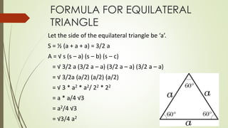 FORMULA FOR EQUILATERAL
TRIANGLE
Let the side of the equilateral triangle be ‘a’.
S = ½ (a + a + a) = 3/2 a
A = √ s (s – a) (s – b) (s – c)
= √ 3/2 a (3/2 a – a) (3/2 a – a) (3/2 a – a)
= √ 3/2a (a/2) (a/2) (a/2)
= √ 3 * a2 * a2/ 22 * 22
= a * a/4 √3
= a2/4 √3
= √3/4 a2
 