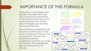 IMPORTANCE OF THIS FORMULA
There are just many figures that
specifies the lengths and their
area is to be found. Sometimes
on the basis of perimeter just we
need to find the area. All the
types of triangles can find their
area with this formula.
Also sometimes quadrilaterals are
bisected and their area is to be
found. At that same time we can
use this heron’s formula. We
should first divide the
quadrilateral and then we should
find the area. All quadrilaterals’
area can be found by this
formula.
 