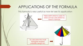 APPLICATIONS OF THE FORMULA
This formula is very useful so now let see its application
Here cloth which is used, its
area can be calculated by
heron’s formula
To calculate the small
triangular shaped
umbrella design etc.
 