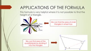 APPLICATIONS OF THE FORMULA
This formula is very helpful where it is not possible to find the
height of a triangle.
We can find the area of small
triangles in wheel toys
We can find area of the
quadrilaterals by dividing it
into the triangles
 