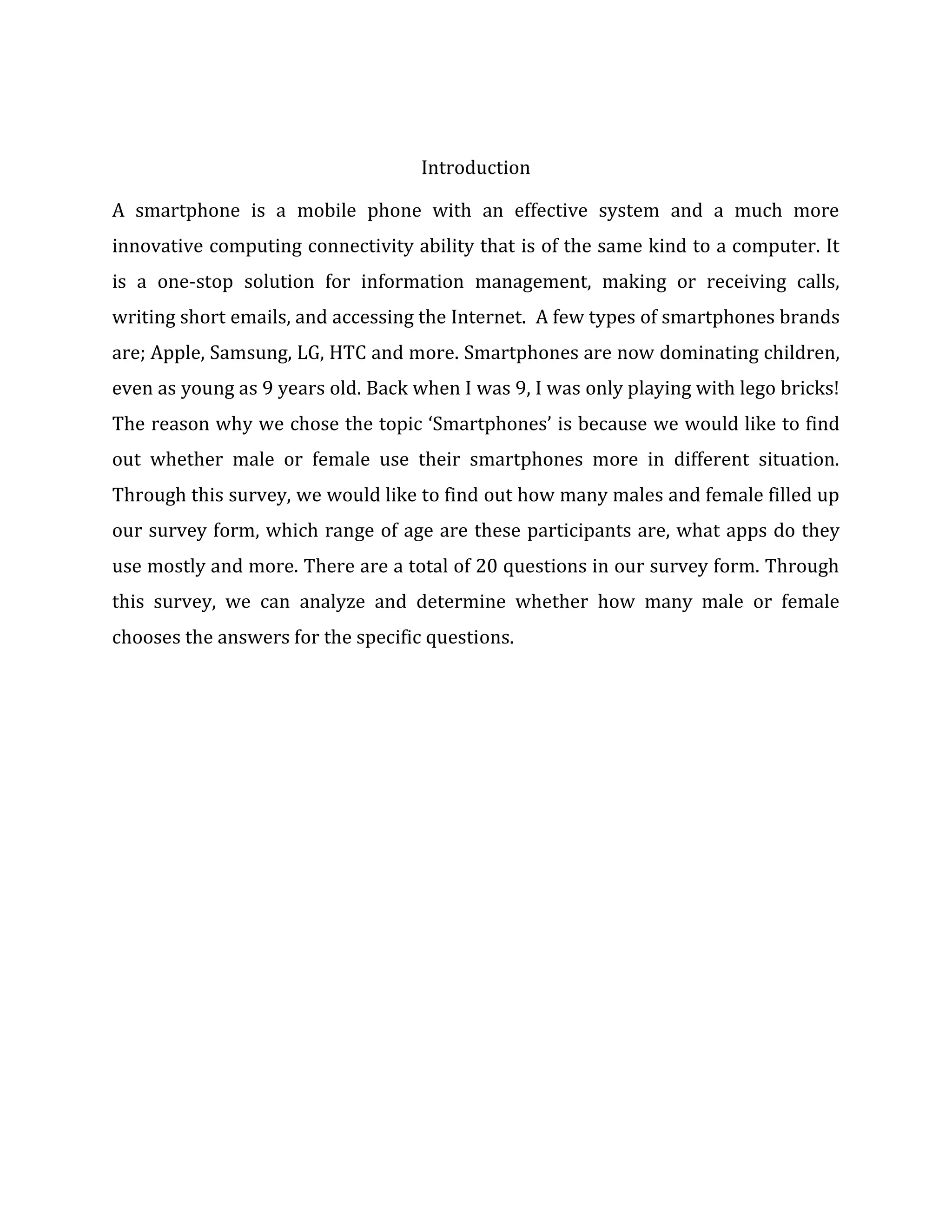 Introduction
A smartphone is a mobile phone with an effective system and a much more
innovative computing connectivity ability that is of the same kind to a computer. It
is a one-stop solution for information management, making or receiving calls,
writing short emails, and accessing the Internet. A few types of smartphones brands
are; Apple, Samsung, LG, HTC and more. Smartphones are now dominating children,
even as young as 9 years old. Back when I was 9, I was only playing with lego bricks!
The reason why we chose the topic ‘Smartphones’ is because we would like to find
out whether male or female use their smartphones more in different situation.
Through this survey, we would like to find out how many males and female filled up
our survey form, which range of age are these participants are, what apps do they
use mostly and more. There are a total of 20 questions in our survey form. Through
this survey, we can analyze and determine whether how many male or female
chooses the answers for the specific questions.

 