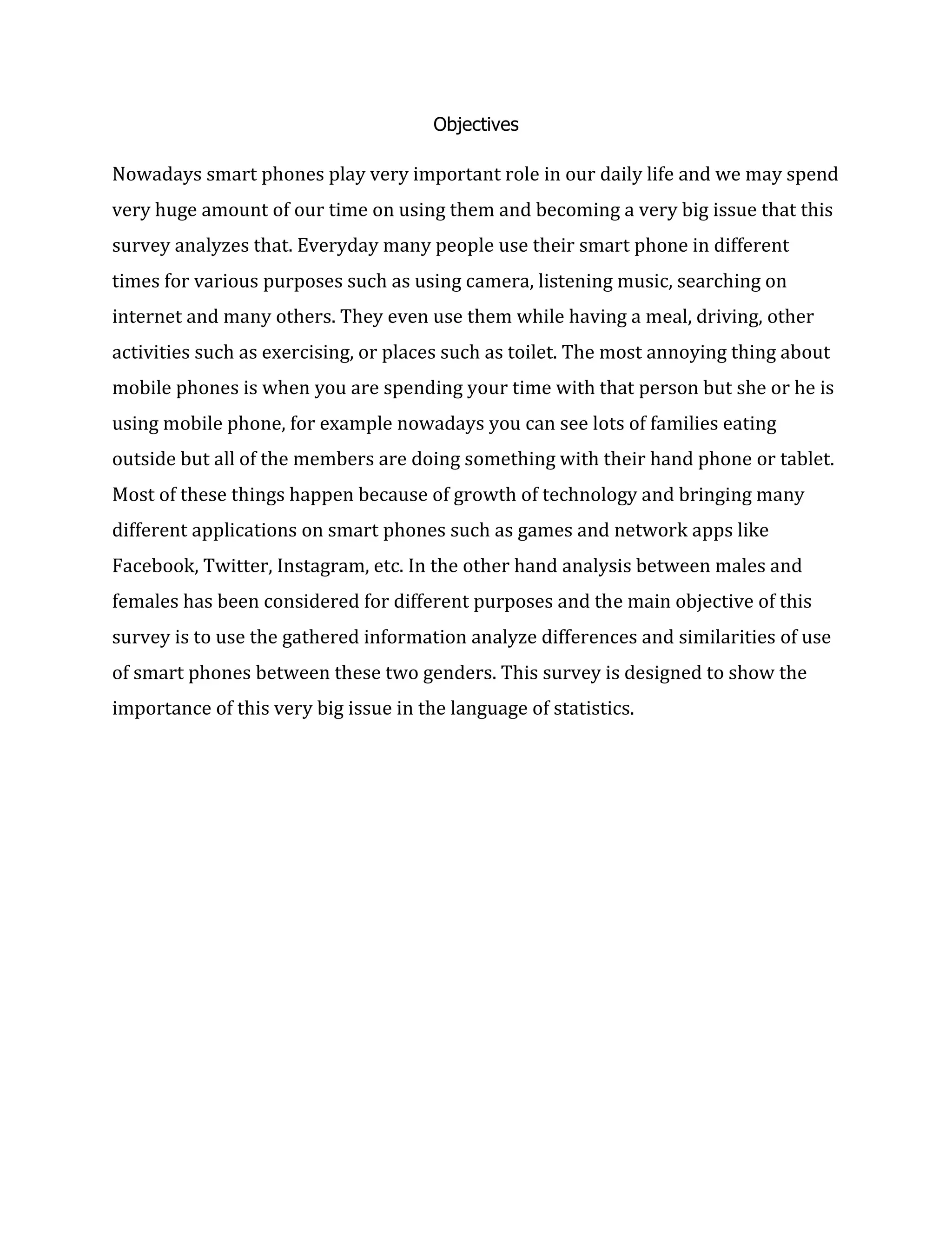 Objectives

Nowadays smart phones play very important role in our daily life and we may spend
very huge amount of our time on using them and becoming a very big issue that this
survey analyzes that. Everyday many people use their smart phone in different
times for various purposes such as using camera, listening music, searching on
internet and many others. They even use them while having a meal, driving, other
activities such as exercising, or places such as toilet. The most annoying thing about
mobile phones is when you are spending your time with that person but she or he is
using mobile phone, for example nowadays you can see lots of families eating
outside but all of the members are doing something with their hand phone or tablet.
Most of these things happen because of growth of technology and bringing many
different applications on smart phones such as games and network apps like
Facebook, Twitter, Instagram, etc. In the other hand analysis between males and
females has been considered for different purposes and the main objective of this
survey is to use the gathered information analyze differences and similarities of use
of smart phones between these two genders. This survey is designed to show the
importance of this very big issue in the language of statistics.

 