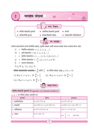 19
2 वास्तव संख्या
• परिमेय संख्यांचे गुणधर्म • अपरिमेय संख्यांचे गुणधर्म • करणी		
• वर्गकरणींची तुलना		 • वर्गकरणींवरील क्रिया 		 • वर्गकरणींचे परिमेयीकरण
मागील इयत्तांमध्ये आपण नैसर्गिक संख्या, पूर्णांक संख्या आणि वास्तव संख्या यांचा अभ्यास केला आहे.
N = नैसर्गिक संख्यासंच = {1, 2, 3, 4, ...}
W = पूर्ण संख्यासंच = {0, 1, 2, 3, 4,...}
I = पूर्णांक संख्यासंच = {..., -3,-2,-1,0,1,2,3...}
Q = परिमेय संख्यासंच = {
p
q
, | p, q Î I, q ¹ 0}
R = वास्तव संख्यासंच.
N Í W Í I Í Q Í R.
परिमेय संख्यांमधील क्रमसंबंध : q
p
आणि s
r या परिमेय संख्या असून q > 0, s > 0
(i) जर p ´ s = q ´ r तर q
p
= s
r (ii) जर p ´ s > q ´ r तर q
p
> s
r
(iii) जर p ´ s < q ´ r तर q
p
< s
r
जाणून घेऊया.
परिमेय संख्यांचे गुणधर्म (Properties of rational numbers)
a, b, c या परिमेय संख्या असतील तर
गुणधर्म बेरीज गुणाकार
1. क्रमनिरपेक्षता a + b = b + a a ´ b = b ´ a
2. साहचर्य (a + b) + c = a + (b + c) a ´(b ´ c) = (a ´ b) ´ c
3. अविकारक a + 0 = 0 + a = a a ´ 1 = 1 ´ a = a
4. व्यस्त a + (-a) = 0
a ´
1
a
= 1 (a ¹ 0)
जरा आठवूया.
चला, शिकूया.
 