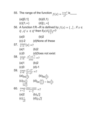 55. The range of the function 𝑓(𝑥) =
1+𝑥2
𝑥2
is____
(a)[0,1] (b)(0,1)
(c)(1,∞) (d)[1, ∞]
56. A function f:R→R is defined by 𝑓(𝑥) = { −1
1 , if 𝑥 ∈
𝑄 , 𝑖𝑓 𝑥 ∈ 𝑄′ then f(𝜋)-f(
22
7
)=?
(a)0 (b)2
(c)-2 (d)None of these
57. 𝑥→2
𝐿𝑖𝑚𝑖𝑡[𝑥] =?
(a)1 (b)2
(c)0 (d)Does not exist
58.
𝑥→0
𝐿𝑖𝑚𝑖𝑡 𝑒𝑥−𝑒−𝑥
𝑠𝑖𝑛𝑥
=?
(a)1 (b)2
(c)0 (d)-1
59.
𝑥→0
𝐿𝑖𝑚𝑖𝑡 4𝑥−3𝑥
3𝑥−2𝑥 =?
(a)ln(
4
3
) (b)ln(
3
2
)
(c)ln(
4
3
)
ln(
4
3
)
(d)ln (
4
3
) − ln(
3
2
)
60.
𝑥→ 4
𝜋
𝐿𝑖𝑚𝑖𝑡 𝑠𝑖𝑛𝑥−𝑐𝑜𝑠𝑥
𝑥− 4
𝜋 =?
(a)2 (b)√2
(c) 1
√2
(d)2√2
 
