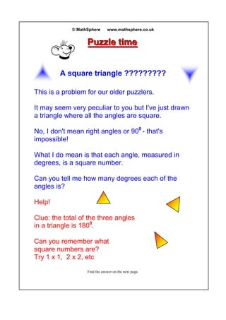 © MathSphere www.mathsphere.co.uk
PPPuuuzzzzzzllleee tttiiimmmeee
A square triangle ?????????
This is a problem for our older puzzlers.
It may seem very peculiar to you but I've just drawn
a triangle where all the angles are square.
No, I don't mean right angles or 900
- that's
impossible!
What I do mean is that each angle, measured in
degrees, is a square number.
Can you tell me how many degrees each of the
angles is?
Help!
Clue: the total of the three angles
in a triangle is 1800
.
Can you remember what
square numbers are?
Try 1 x 1, 2 x 2, etc
Find the answer on the next page.
 
