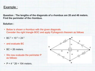 Example :
Question : The lengths of the diagonals of a rhombus are 20 and 48 meters.
Find the perimeter of the rhombus.
Solution :
• Below is shown a rhombus with the given diagonals.
Consider the right triangle BOC and apply Pythagora's theorem as follows
• BC 2 = 10 2 + 24 2
• and evaluate BC
• BC = 26 meters.
• We now evaluate the perimeter P
as follows:
• P = 4 * 26 = 104 meters.
 