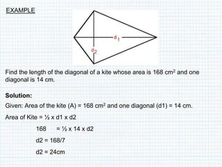 Find the length of the diagonal of a kite whose area is 168 cm2 and one
diagonal is 14 cm.
Solution:
Given: Area of the kite (A) = 168 cm2 and one diagonal (d1) = 14 cm.
Area of Kite = ½ x d1 x d2
168 = ½ x 14 x d2
d2 = 168/7
d2 = 24cm
EXAMPLE
 