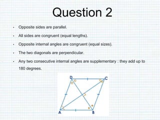 Question 2
• Opposite sides are parallel.
• All sides are congruent (equal lengths).
• Opposite internal angles are congruent (equal sizes).
• The two diagonals are perpendicular.
• Any two consecutive internal angles are supplementary : they add up to
180 degrees.
 