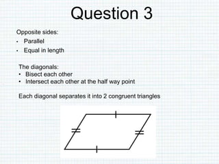 Question 3
Opposite sides:
• Parallel
• Equal in length
The diagonals:
• Bisect each other
• Intersect each other at the half way point
Each diagonal separates it into 2 congruent triangles
 