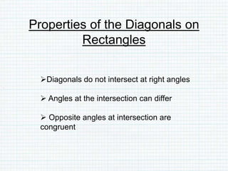 Properties of the Diagonals on
Rectangles
Diagonals do not intersect at right angles
 Angles at the intersection can differ
 Opposite angles at intersection are
congruent
 