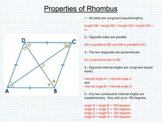 Properties of Rhombus
1 - All sides are congruent (equal lengths).
length AB = length BC = length CD = length DA =
a.
2 - Opposite sides are parallel.
AD is parallel to BC and AB is parallel to DC.
3 - The two diagonals are perpendicular.
AC is perpendicular to BD.
4 - Opposite internal angles are congruent (equal
sizes).
internal angle A = internal angle C
and
internal angle B = internal angle D.
5 - Any two consecutive internal angles are
supplementary : they add up to 180 degrees.
angle A + angle B = 180 degrees
angle B + angle C = 180 degrees
angle C + angle D = 180 degrees
angle D + angle A = 180 degrees
 