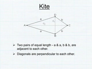 Kite
 Two pairs of equal length - a & a, b & b, are
adjacent to each other.
 Diagonals are perpendicular to each other.
 