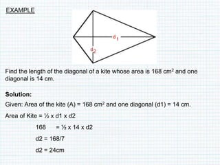 Find the length of the diagonal of a kite whose area is 168 cm2 and one
diagonal is 14 cm.
Solution:
Given: Area of the kite (A) = 168 cm2 and one diagonal (d1) = 14 cm.
Area of Kite = ½ x d1 x d2
168 = ½ x 14 x d2
d2 = 168/7
d2 = 24cm
EXAMPLE
 