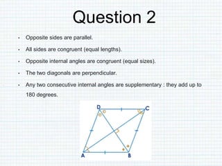 Question 2
• Opposite sides are parallel.
• All sides are congruent (equal lengths).
• Opposite internal angles are congruent (equal sizes).
• The two diagonals are perpendicular.
• Any two consecutive internal angles are supplementary : they add up to
180 degrees.
 