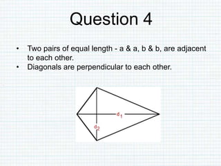Question 4
• Two pairs of equal length - a & a, b & b, are adjacent
to each other.
• Diagonals are perpendicular to each other.
 