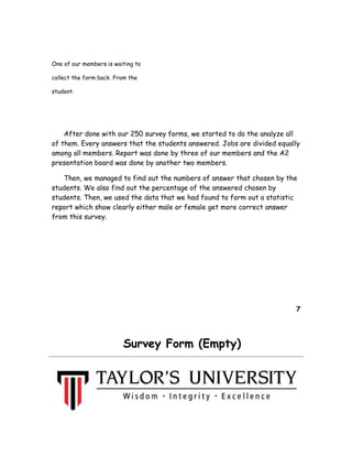 One of our members is waiting to
collect the form back. From the
student.
After done with our 250 survey forms, we started to do the analyze all
of them. Every answers that the students answered. Jobs are divided equally
among all members. Report was done by three of our members and the A2
presentation board was done by another two members.
Then, we managed to find out the numbers of answer that chosen by the
students. We also find out the percentage of the answered chosen by
students. Then, we used the data that we had found to form out a statistic
report which show clearly either male or female get more correct answer
from this survey.
7
Survey Form (Empty)
 