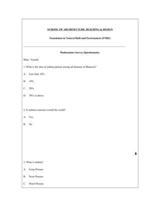 SCHOOL OF ARCHITECTURE, BUILDING & DESIGN
Foundation in Natural Built and Environment (FNBE)
______________________________________________________________________________
Mathematics Survey Questionnaire
Male / Female
1. What is the ratio of asthma patient among all diseases in Malaysia?
A. Less than 10%
B. 10%
C. 20%
D. 30% or above
2. Is asthma common overall the world?
A. Yes
B. No
8
3. What is asthma?
A. Lung Disease
B. Nose Disease
C. Heart Disease
 