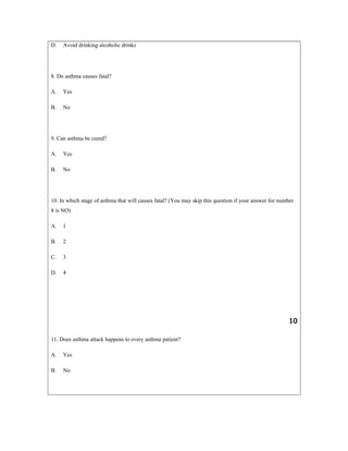 D. Avoid drinking alcoholic drinks
8. Do asthma causes fatal?
A. Yes
B. No
9. Can asthma be cured?
A. Yes
B. No
10. In which stage of asthma that will causes fatal? (You may skip this question if your answer for number
8 is NO)
A. 1
B. 2
C. 3
D. 4
10
11. Does asthma attack happens to every asthma patient?
A. Yes
B. No
 