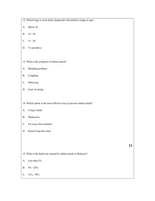 12. Which stage is more likely diagnosed with asthma? (range or age)
A. Below 10
B. 10 - 30
C. 31 - 50
D. 51 and above
13. What is the symptom of asthma attack?
A. Breathing problem
B. Coughing
C. Wheezing
D. Lack of energy
14. Which option is the most effective way to prevent asthma attack?
A. Using a mask
B. Medication
C. Far away from smokers
D. Keep living area clean
11
15. What is the death rate caused by asthma attack in Malaysia?
A. Less than 5%
B. 6% - 20%
C. 21% - 30%
 