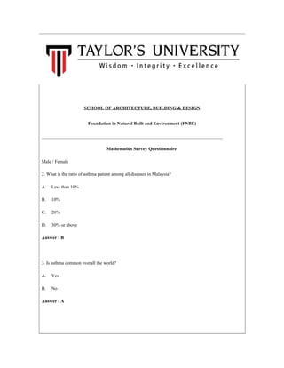 SCHOOL OF ARCHITECTURE, BUILDING & DESIGN
Foundation in Natural Built and Environment (FNBE)
______________________________________________________________________________
Mathematics Survey Questionnaire
Male / Female
2. What is the ratio of asthma patient among all diseases in Malaysia?
A. Less than 10%
B. 10%
C. 20%
D. 30% or above
Answer : B
3. Is asthma common overall the world?
A. Yes
B. No
Answer : A
 