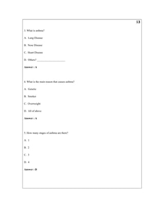13
3. What is asthma?
A. Lung Disease
B. Nose Disease
C. Heart Disease
D. Others? _____________________
Answer : A
4. What is the main reason that causes asthma?
A. Genetic
B. Smoker
C. Overweight
D. All of above
Answer : A
5. How many stages of asthma are there?
A. 1
B. 2
C. 3
D. 4
Answer : D
 