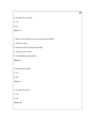 14
6. Can asthma be controlled?
A. Yes
B. No
Answer : A
7. What is the most effective way to prevent and control asthma?
A. Do exercise often
B. Intake less meal to prevent gaining weight
C. Keep away from smokers
D. Avoid drinking alcoholic drinks
Answer : A
8. Do asthma causes fatal?
A. Yes
B. No
Answer : A
9. Can asthma be cured?
A. Yes
B. No
Answer : B
 