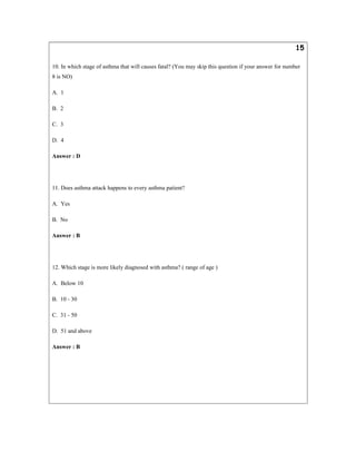 15
10. In which stage of asthma that will causes fatal? (You may skip this question if your answer for number
8 is NO)
A. 1
B. 2
C. 3
D. 4
Answer : D
11. Does asthma attack happens to every asthma patient?
A. Yes
B. No
Answer : B
12. Which stage is more likely diagnosed with asthma? ( range of age )
A. Below 10
B. 10 - 30
C. 31 - 50
D. 51 and above
Answer : B
 