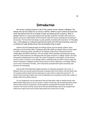 3
Introduction
Our survey is looking forward to one of the common chronic disease in Malaysia. The
disease that we had chosen for our survey is asthma. Asthma is quite common all around the
world. We believed that all of us knows at least one asthma patient around us. What is
asthma? Asthma is a lung airways disease with periodic symptoms and often with nocturnal
attacks and chronic inflammation of the bronchial tubes that causes swelling and narrowing of
the airways. The bronchial narrowing is usually partially reversible with treatments. At the same
time, it also damage our respiration system and results with difficulty breathing. Long term
of asthma will cause asthma attack that will probably bring to death.
Asthma may be broadly grouped into allergic asthma and non-allergic asthma. Some
asthmatics may have both types. In Malaysia about 80 to 90% are allergic asthma mostly noted
in children and young adults, and 20% are non-allergic asthma that is frequently found in
middle-aged and elderly individuals. The non-allergic asthma develops spontaneously during
adult life. Several features can distinguish the two types of asthma. In allergic asthma, the total
and specific antibody levels are raised. The onset of symptoms is immediate, and the clinical
course is mild. In contrast, in non-allergic asthma, antibody levels are within normal range, the
onset of symptoms is delayed, and the clinical course is severe. Moreover, non-allergic asthma
occurs more commonly in females, and is frequently associated with aspirin sensitivity and
presence of nasal polyps.
Around half of the 300 million global estimates of asthmatic population live in Asia. In
Malaysia, there are around twenty thousands of people suffer from asthma. And the death rate
of caused by asthma attack had increased years to years which is above five percent of . To
prevent the increasing of death rate, a lot of medications are invented to control the number of
people suffer from asthma disease.
For our assignment, we are required to find out that either males or females know more
about asthma disease by carry out a survey in Taylor’s University. We provided questions about
asthma with a total of 15 questions. All the questions is along with the answer that we ad
research. The results of all the survey forms that we collected back, have to be analyzed and
made into a report and an A2 to show clearly about the results of our survey.
 