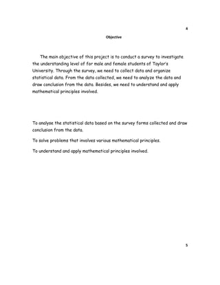 4
Objective
The main objective of this project is to conduct a survey to investigate
the understanding level of for male and female students of Taylor’s
University. Through the survey, we need to collect data and organize
statistical data. From the data collected, we need to analyze the data and
draw conclusion from the data. Besides, we need to understand and apply
mathematical principles involved.
To analyse the statistical data based on the survey forms collected and draw
conclusion from the data.
To solve problems that involves various mathematical principles.
To understand and apply mathematical principles involved.
5
 