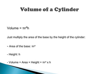 Volume = πr²h
Just multiply the area of the base by the height of the cylinder:
- Area of the base: πr²
- Height: h
- Volume = Area × Height = πr² x h
 