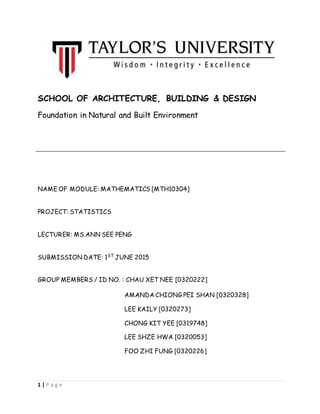 1 | P a g e
SCHOOL OF ARCHITECTURE, BUILDING & DESIGN
Foundation in Natural and Built Environment
NAME OF MODULE: MATHEMATICS [MTH10304]
PROJECT: STATISTICS
LECTURER: MS.ANN SEE PENG
SUBMISSION DATE: 1ST
JUNE 2015
GROUP MEMBERS / ID NO. : CHAU XET NEE [0320222]
AMANDA CHIONG PEI SHAN [0320328]
LEE KAILY [0320273]
CHONG KIT YEE [0319748]
LEE SHZE HWA [0320053]
FOO ZHI FUNG [0320226]
 